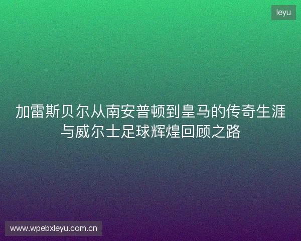 加雷斯贝尔从南安普顿到皇马的传奇生涯与威尔士足球辉煌回顾之路