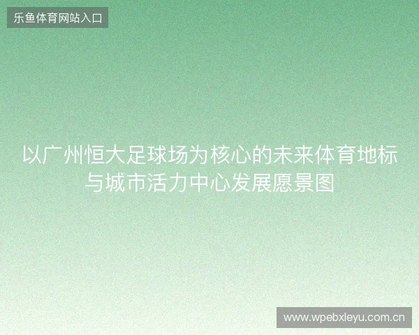 以广州恒大足球场为核心的未来体育地标与城市活力中心发展愿景图 以广州恒大足球场为核心的未来体育地标与城市活力中心发展愿景图